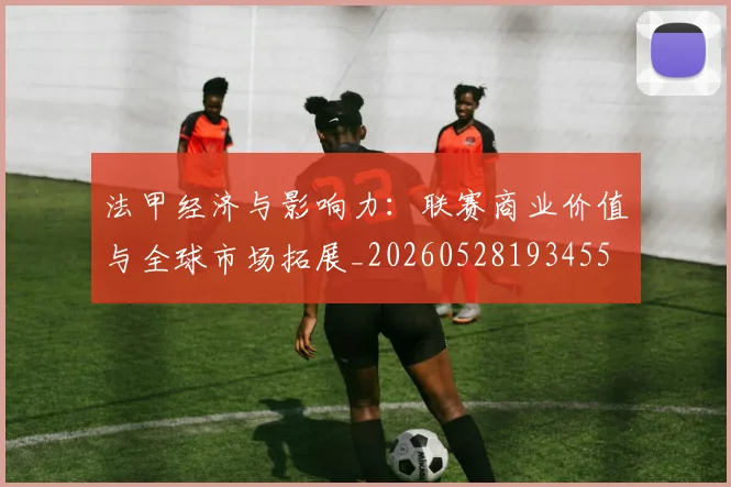 法甲经济与影响力：联赛商业价值与全球市场拓展_20260528193455