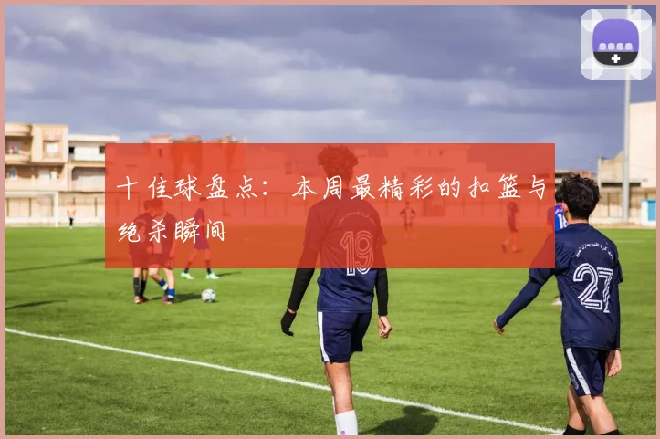 十佳球盘点:本周最精彩的扣篮与绝杀瞬间