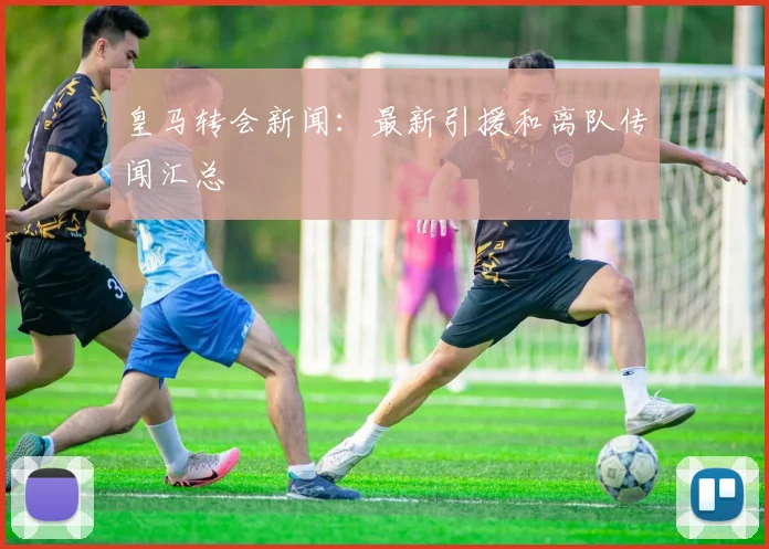 皇马转会新闻:最新引援和离队传闻汇总