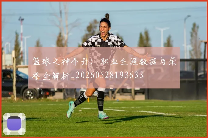 篮球之神乔丹：职业生涯数据与荣誉全解析_20260528193633