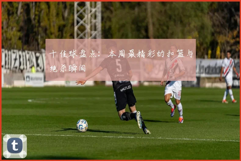 十佳球盘点：本周最精彩的扣篮与绝杀瞬间
