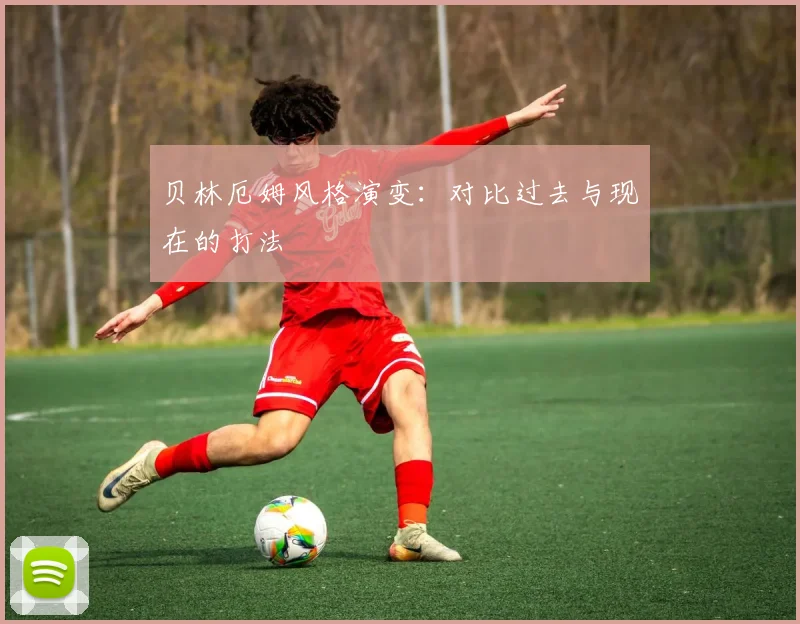 贝林厄姆风格演变:对比过去与现在的打法