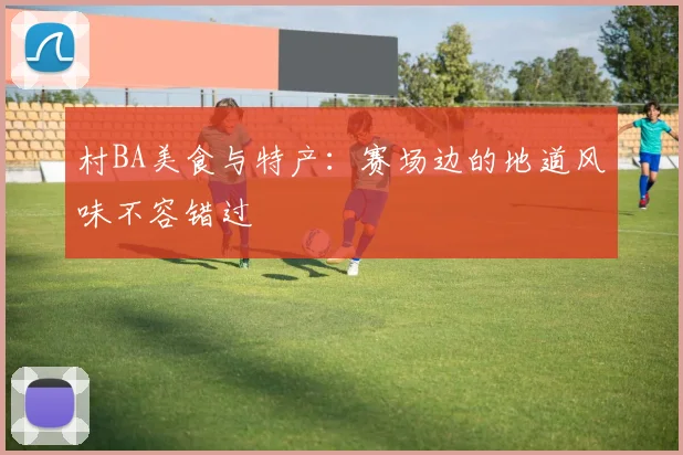 村BA美食与特产：赛场边的地道风味不容错过