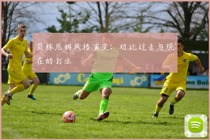 贝林厄姆风格演变：对比过去与现在的打法