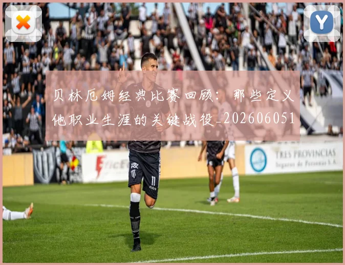 贝林厄姆经典比赛回顾：那些定义他职业生涯的关键战役_20260605171444