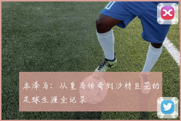 本泽马:从皇马传奇到沙特巨星的足球生涯全记录