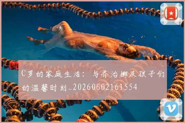 C罗的家庭生活：与乔治娜及孩子们的温馨时刻_20260602161554