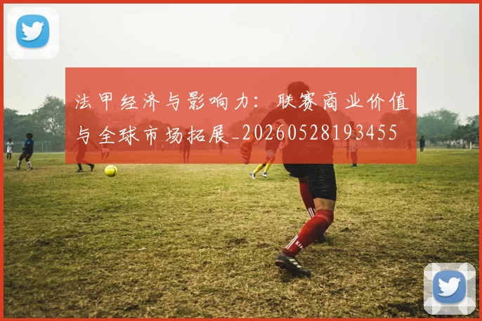 法甲经济与影响力:联赛商业价值与全球市场拓展_20260528193455