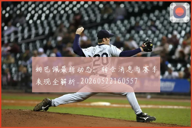 姆巴佩最新动态:转会消息与赛季表现全解析_20260522160557