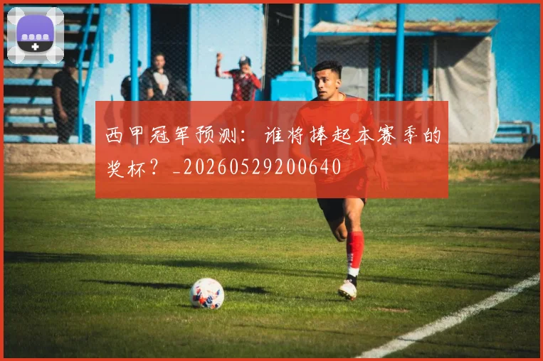 西甲冠军预测：谁将捧起本赛季的奖杯？_20260529200640