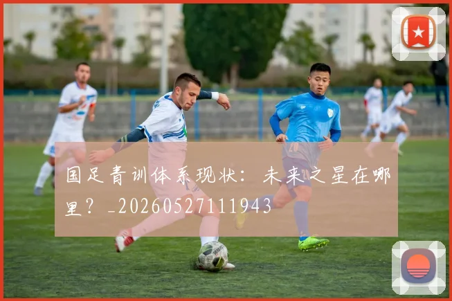 国足青训体系现状：未来之星在哪里？_20260527111943