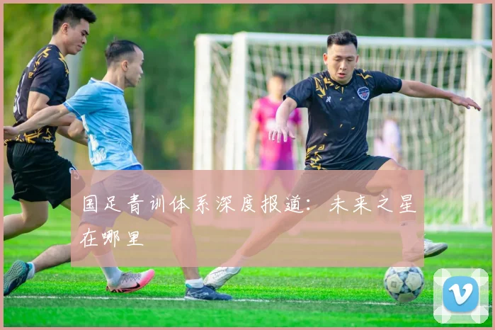国足青训体系深度报道：未来之星在哪里